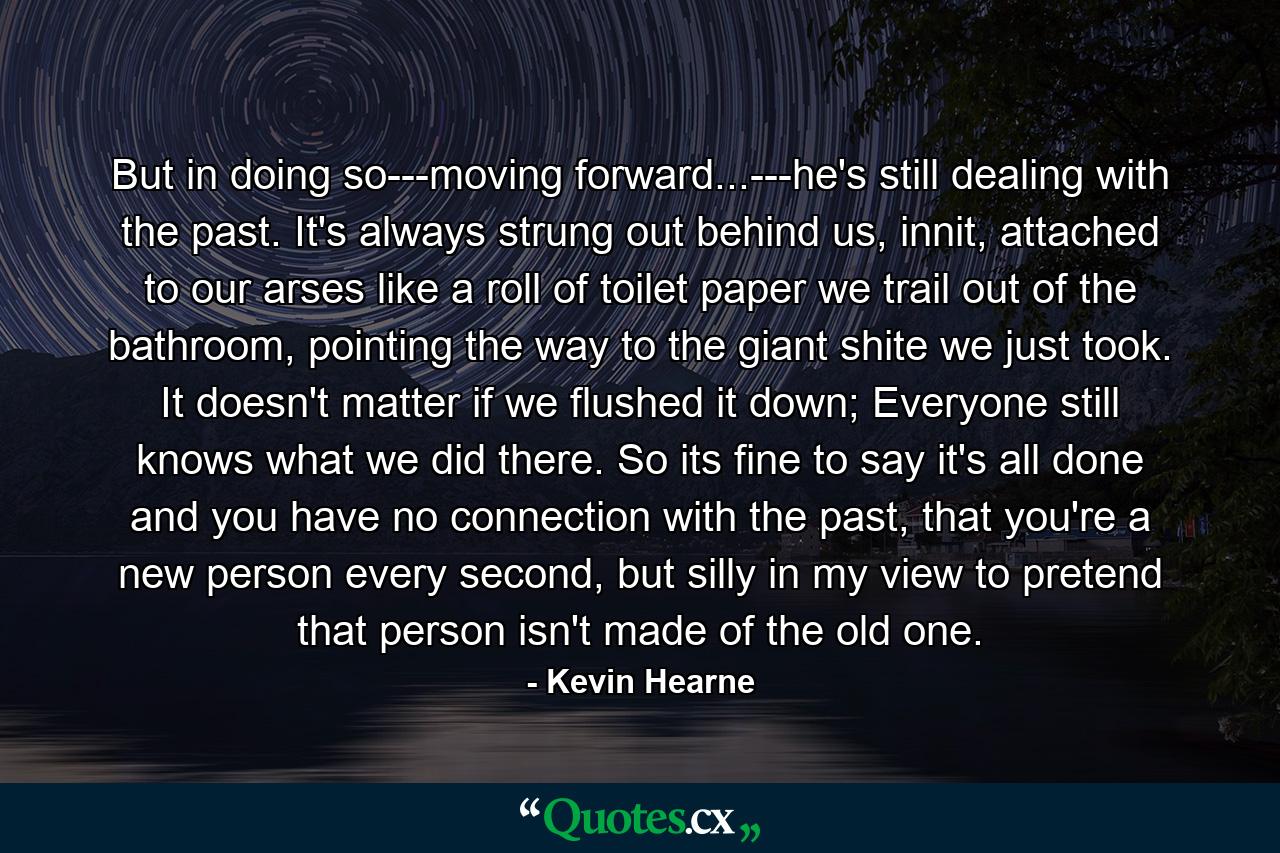 But in doing so---moving forward...---he's still dealing with the past. It's always strung out behind us, innit, attached to our arses like a roll of toilet paper we trail out of the bathroom, pointing the way to the giant shite we just took. It doesn't matter if we flushed it down; Everyone still knows what we did there. So its fine to say it's all done and you have no connection with the past, that you're a new person every second, but silly in my view to pretend that person isn't made of the old one. - Quote by Kevin Hearne