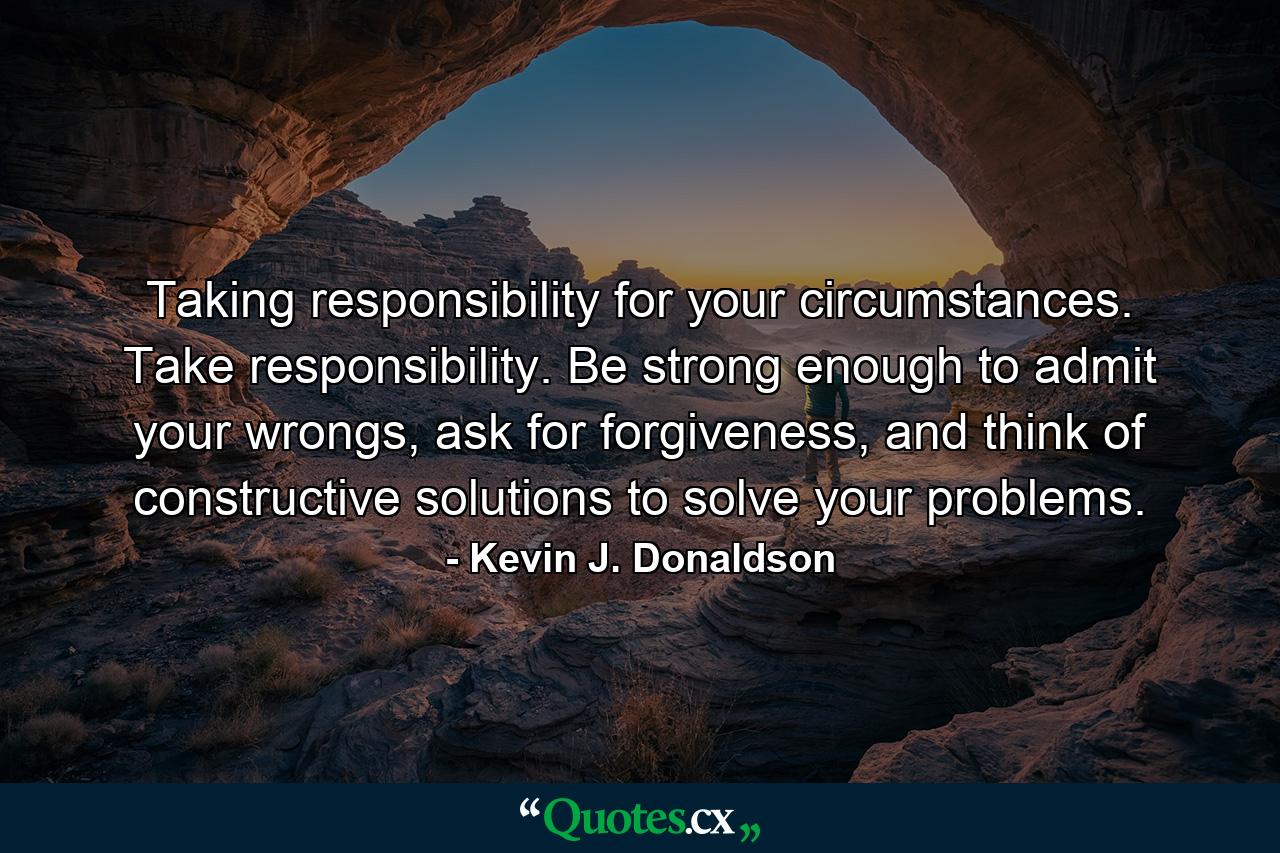 Taking responsibility for your circumstances. Take responsibility. Be strong enough to admit your wrongs, ask for forgiveness, and think of constructive solutions to solve your problems. - Quote by Kevin J. Donaldson