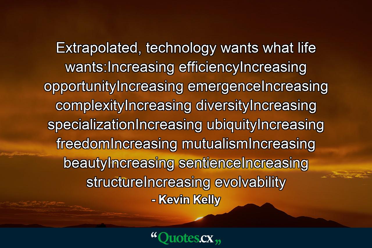 Extrapolated, technology wants what life wants:Increasing efficiencyIncreasing opportunityIncreasing emergenceIncreasing complexityIncreasing diversityIncreasing specializationIncreasing ubiquityIncreasing freedomIncreasing mutualismIncreasing beautyIncreasing sentienceIncreasing structureIncreasing evolvability - Quote by Kevin Kelly