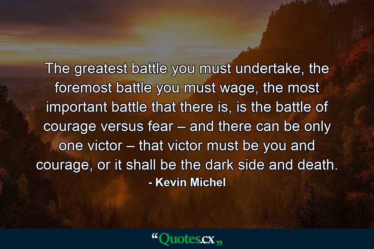 The greatest battle you must undertake, the foremost battle you must wage, the most important battle that there is, is the battle of courage versus fear – and there can be only one victor – that victor must be you and courage, or it shall be the dark side and death. - Quote by Kevin Michel