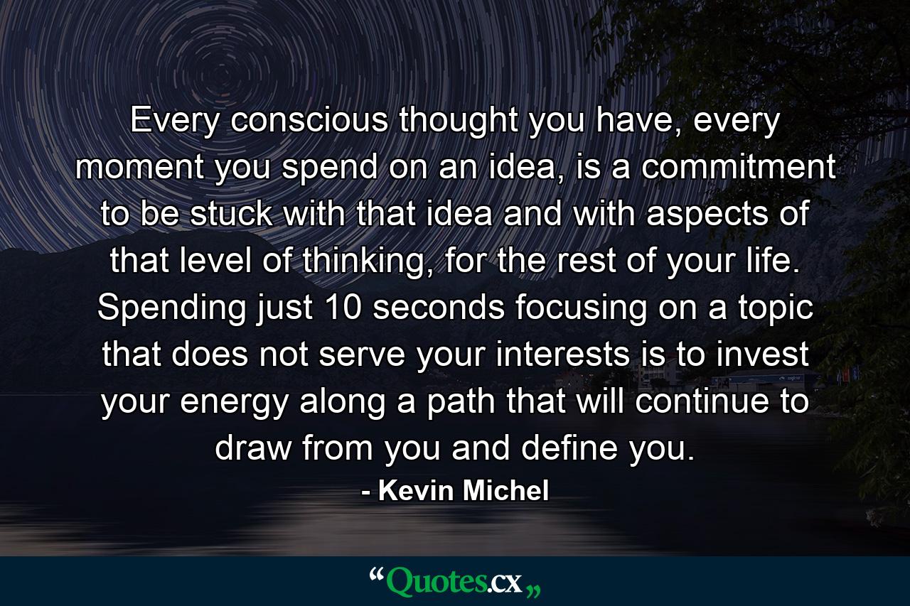 Every conscious thought you have, every moment you spend on an idea, is a commitment to be stuck with that idea and with aspects of that level of thinking, for the rest of your life. Spending just 10 seconds focusing on a topic that does not serve your interests is to invest your energy along a path that will continue to draw from you and define you. - Quote by Kevin Michel