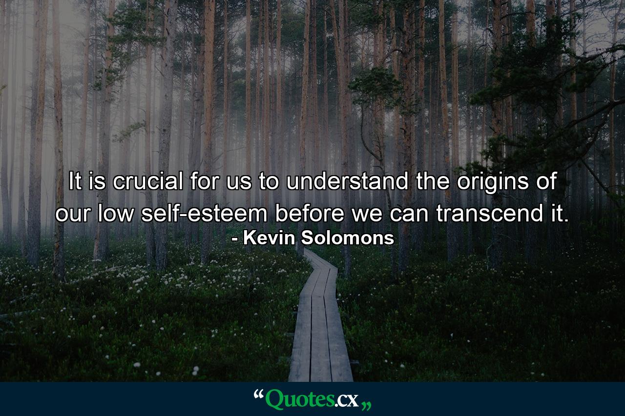 It is crucial for us to understand the origins of our low self-esteem before we can transcend it. - Quote by Kevin Solomons