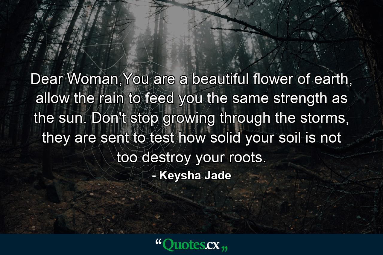 Dear Woman,You are a beautiful flower of earth, allow the rain to feed you the same strength as the sun. Don't stop growing through the storms, they are sent to test how solid your soil is not too destroy your roots. - Quote by Keysha Jade