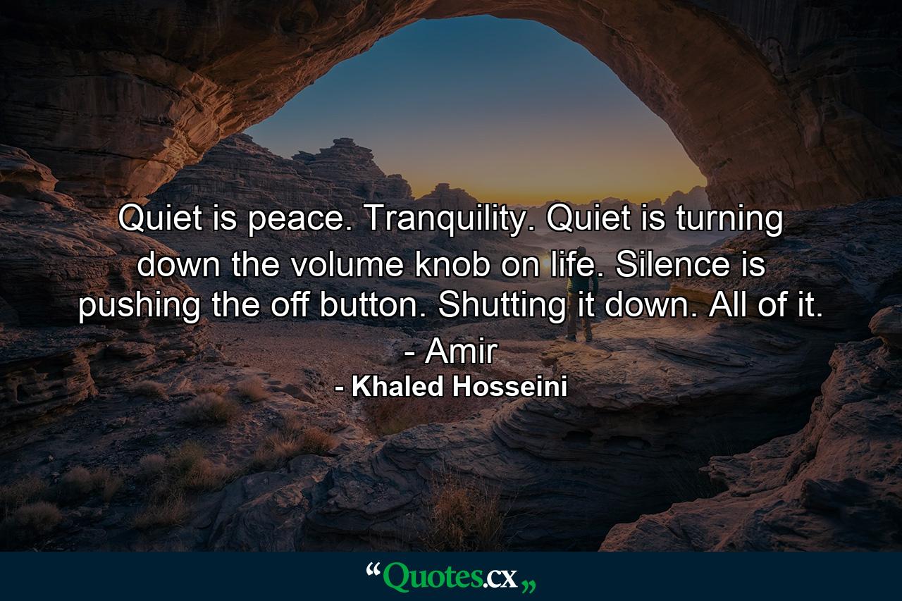 Quiet is peace. Tranquility. Quiet is turning down the volume knob on life. Silence is pushing the off button. Shutting it down. All of it. - Amir - Quote by Khaled Hosseini