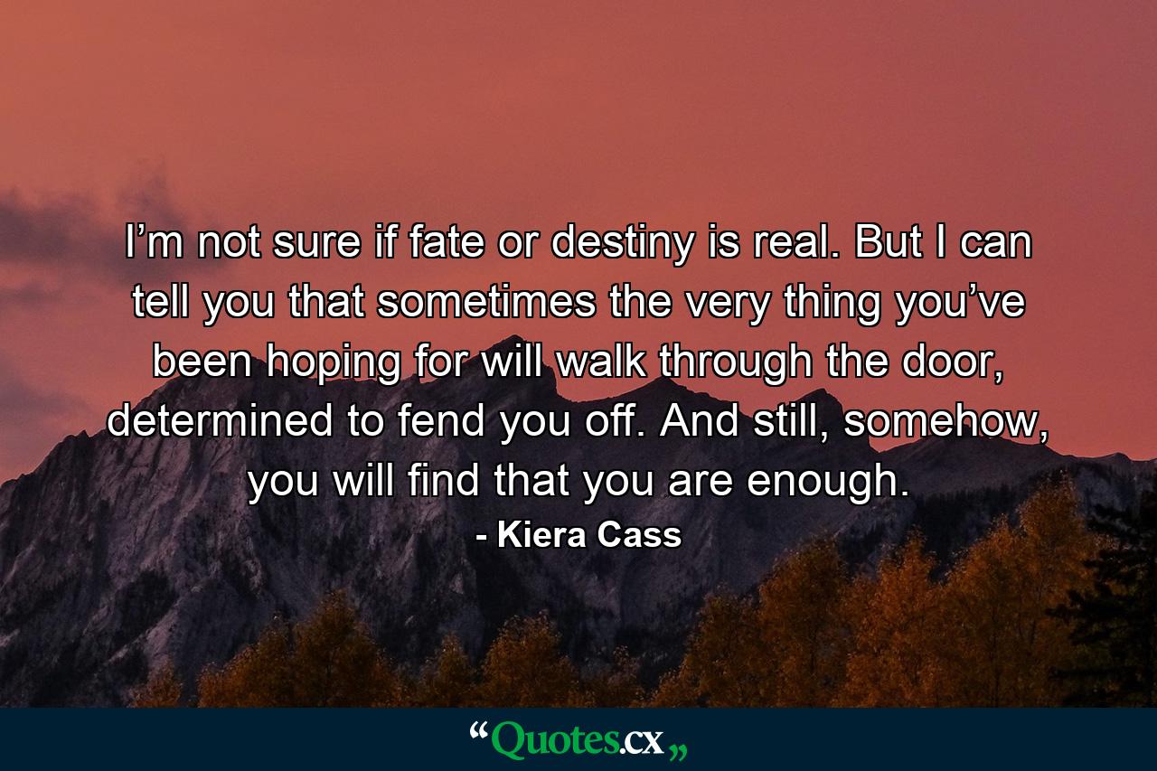 I’m not sure if fate or destiny is real. But I can tell you that sometimes the very thing you’ve been hoping for will walk through the door, determined to fend you off. And still, somehow, you will find that you are enough. - Quote by Kiera Cass