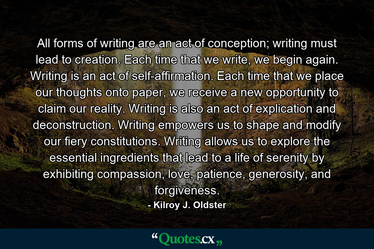 All forms of writing are an act of conception; writing must lead to creation. Each time that we write, we begin again. Writing is an act of self-affirmation. Each time that we place our thoughts onto paper, we receive a new opportunity to claim our reality. Writing is also an act of explication and deconstruction. Writing empowers us to shape and modify our fiery constitutions. Writing allows us to explore the essential ingredients that lead to a life of serenity by exhibiting compassion, love, patience, generosity, and forgiveness. - Quote by Kilroy J. Oldster