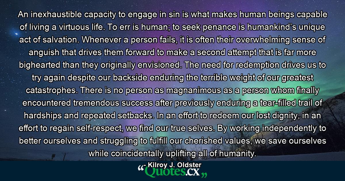 An inexhaustible capacity to engage in sin is what makes human beings capable of living a virtuous life. To err is human; to seek penance is humankind’s unique act of salvation. Whenever a person fails, it is often their overwhelming sense of anguish that drives them forward to make a second attempt that is far more bighearted than they originally envisioned. The need for redemption drives us to try again despite our backside enduring the terrible weight of our greatest catastrophes. There is no person as magnanimous as a person whom finally encountered tremendous success after previously enduring a tear-filled trail of hardships and repeated setbacks. In an effort to redeem our lost dignity, in an effort to regain self-respect, we find our true selves. By working independently to better ourselves and struggling to fulfill our cherished values, we save ourselves while coincidentally uplifting all of humanity. - Quote by Kilroy J. Oldster