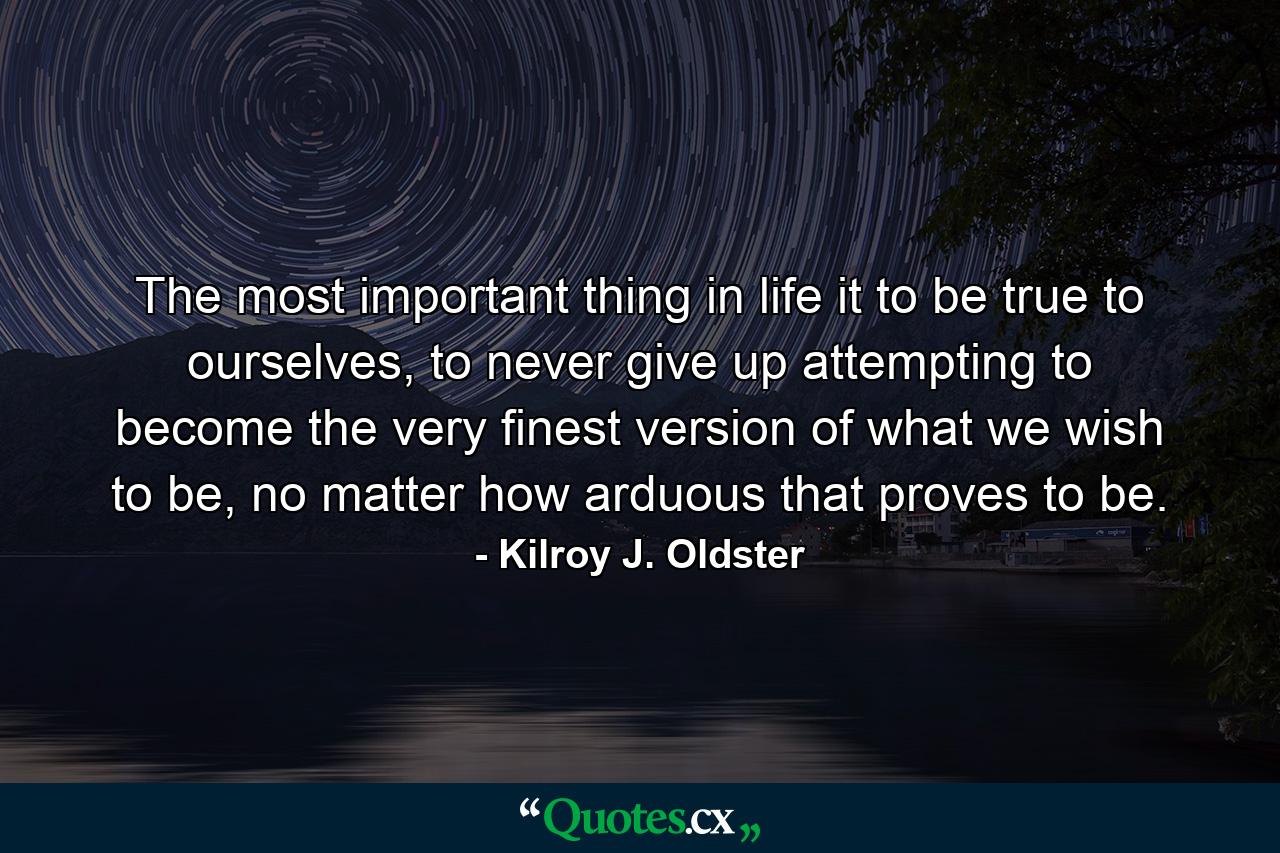 The most important thing in life it to be true to ourselves, to never give up attempting to become the very finest version of what we wish to be, no matter how arduous that proves to be. - Quote by Kilroy J. Oldster