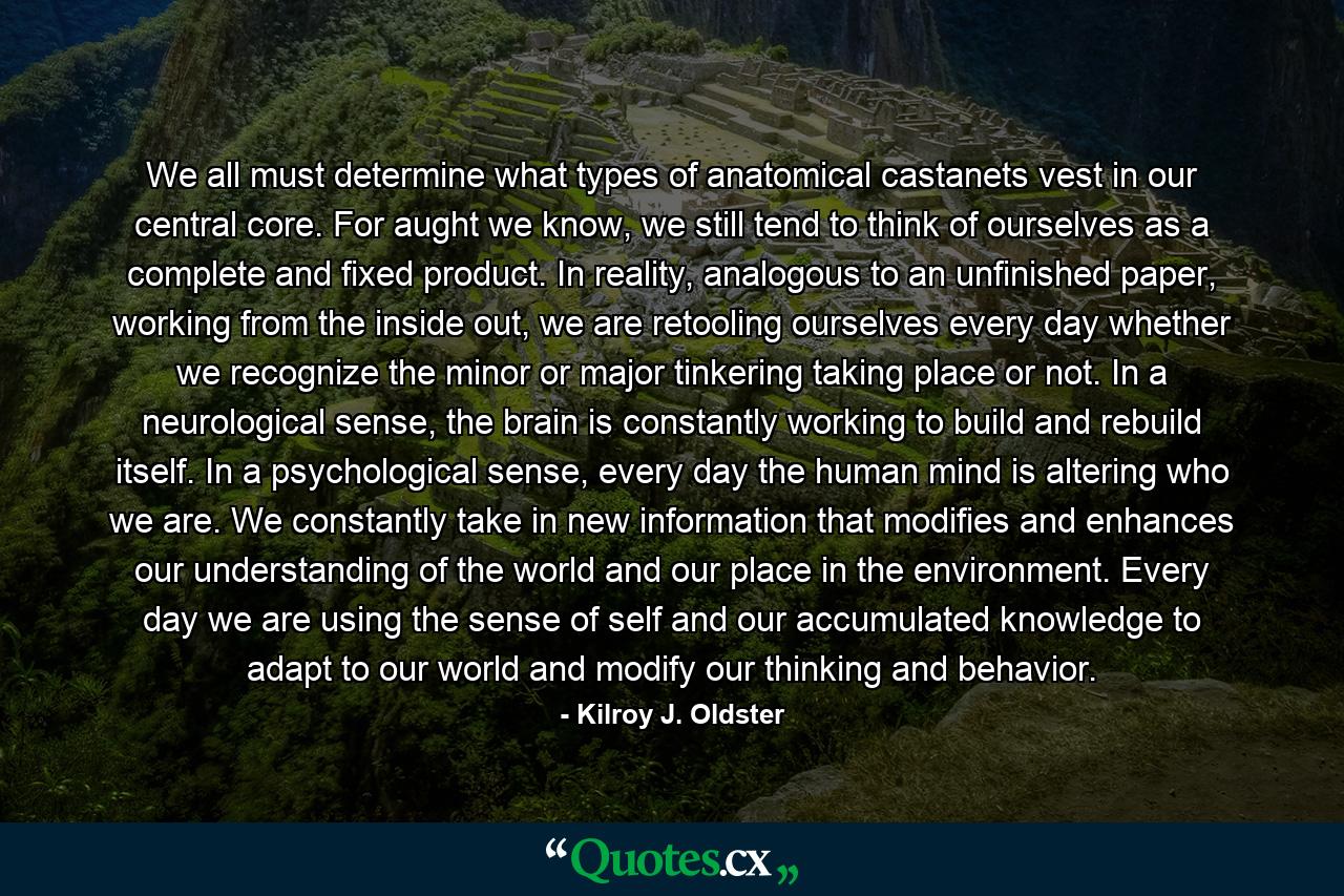 We all must determine what types of anatomical castanets vest in our central core. For aught we know, we still tend to think of ourselves as a complete and fixed product. In reality, analogous to an unfinished paper, working from the inside out, we are retooling ourselves every day whether we recognize the minor or major tinkering taking place or not. In a neurological sense, the brain is constantly working to build and rebuild itself. In a psychological sense, every day the human mind is altering who we are. We constantly take in new information that modifies and enhances our understanding of the world and our place in the environment. Every day we are using the sense of self and our accumulated knowledge to adapt to our world and modify our thinking and behavior. - Quote by Kilroy J. Oldster