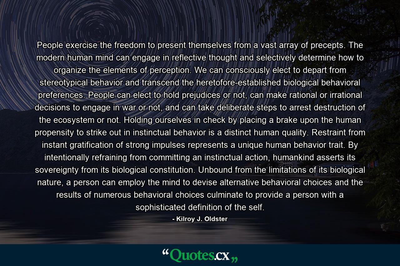 People exercise the freedom to present themselves from a vast array of precepts. The modern human mind can engage in reflective thought and selectively determine how to organize the elements of perception. We can consciously elect to depart from stereotypical behavior and transcend the heretofore-established biological behavioral preferences. People can elect to hold prejudices or not, can make rational or irrational decisions to engage in war or not, and can take deliberate steps to arrest destruction of the ecosystem or not. Holding ourselves in check by placing a brake upon the human propensity to strike out in instinctual behavior is a distinct human quality. Restraint from instant gratification of strong impulses represents a unique human behavior trait. By intentionally refraining from committing an instinctual action, humankind asserts its sovereignty from its biological constitution. Unbound from the limitations of its biological nature, a person can employ the mind to devise alternative behavioral choices and the results of numerous behavioral choices culminate to provide a person with a sophisticated definition of the self. - Quote by Kilroy J. Oldster