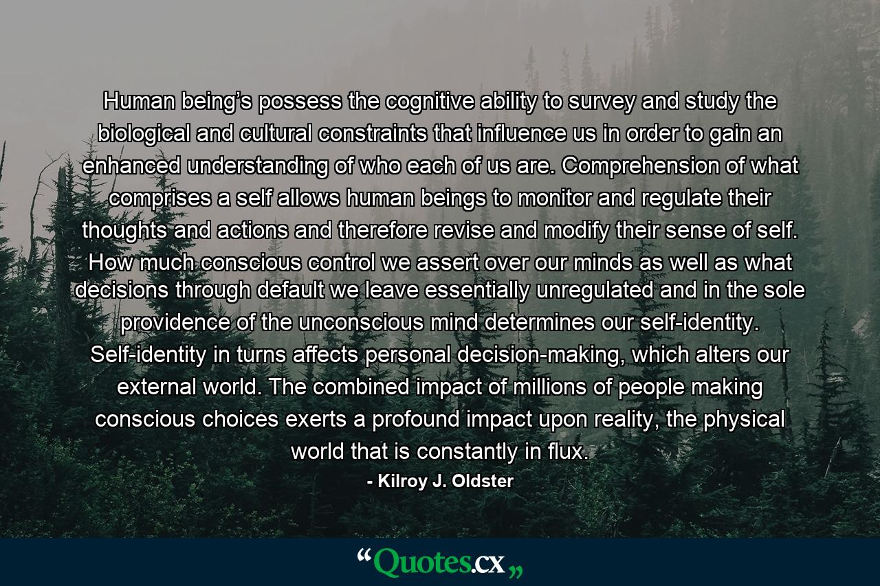 Human being’s possess the cognitive ability to survey and study the biological and cultural constraints that influence us in order to gain an enhanced understanding of who each of us are. Comprehension of what comprises a self allows human beings to monitor and regulate their thoughts and actions and therefore revise and modify their sense of self. How much conscious control we assert over our minds as well as what decisions through default we leave essentially unregulated and in the sole providence of the unconscious mind determines our self-identity. Self-identity in turns affects personal decision-making, which alters our external world. The combined impact of millions of people making conscious choices exerts a profound impact upon reality, the physical world that is constantly in flux. - Quote by Kilroy J. Oldster