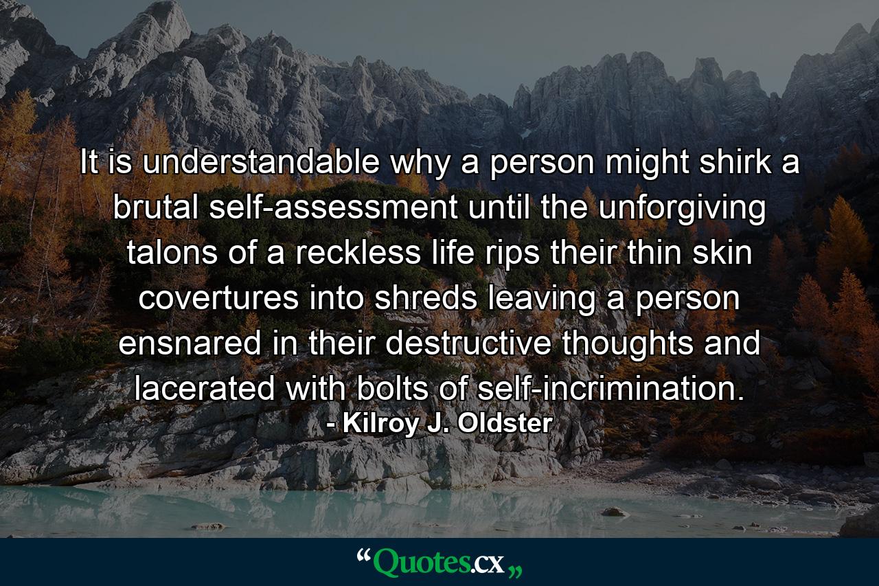 It is understandable why a person might shirk a brutal self-assessment until the unforgiving talons of a reckless life rips their thin skin covertures into shreds leaving a person ensnared in their destructive thoughts and lacerated with bolts of self-incrimination. - Quote by Kilroy J. Oldster