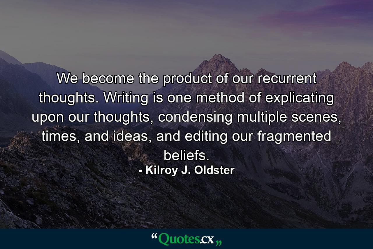 We become the product of our recurrent thoughts. Writing is one method of explicating upon our thoughts, condensing multiple scenes, times, and ideas, and editing our fragmented beliefs. - Quote by Kilroy J. Oldster