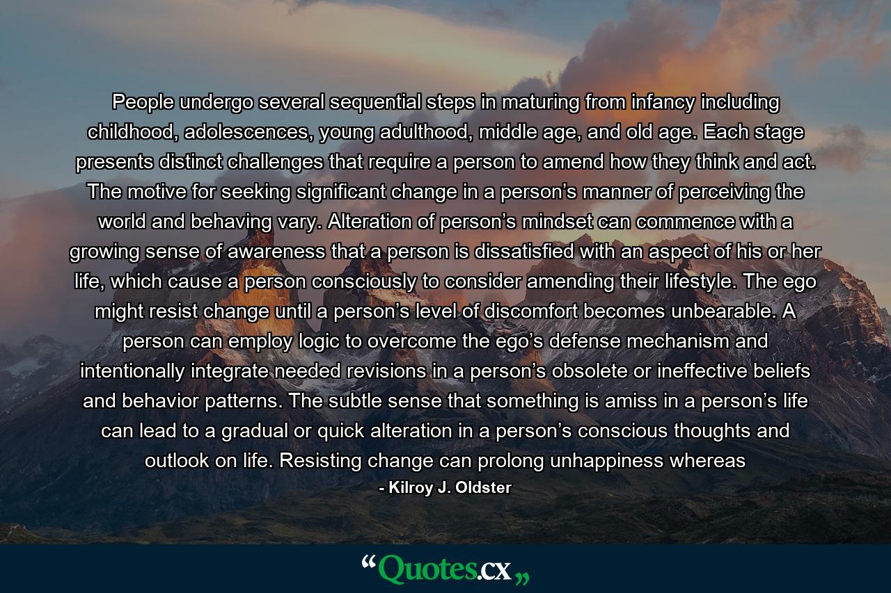 People undergo several sequential steps in maturing from infancy including childhood, adolescences, young adulthood, middle age, and old age. Each stage presents distinct challenges that require a person to amend how they think and act. The motive for seeking significant change in a person’s manner of perceiving the world and behaving vary. Alteration of person’s mindset can commence with a growing sense of awareness that a person is dissatisfied with an aspect of his or her life, which cause a person consciously to consider amending their lifestyle. The ego might resist change until a person’s level of discomfort becomes unbearable. A person can employ logic to overcome the ego’s defense mechanism and intentionally integrate needed revisions in a person’s obsolete or ineffective beliefs and behavior patterns. The subtle sense that something is amiss in a person’s life can lead to a gradual or quick alteration in a person’s conscious thoughts and outlook on life. Resisting change can prolong unhappiness whereas - Quote by Kilroy J. Oldster