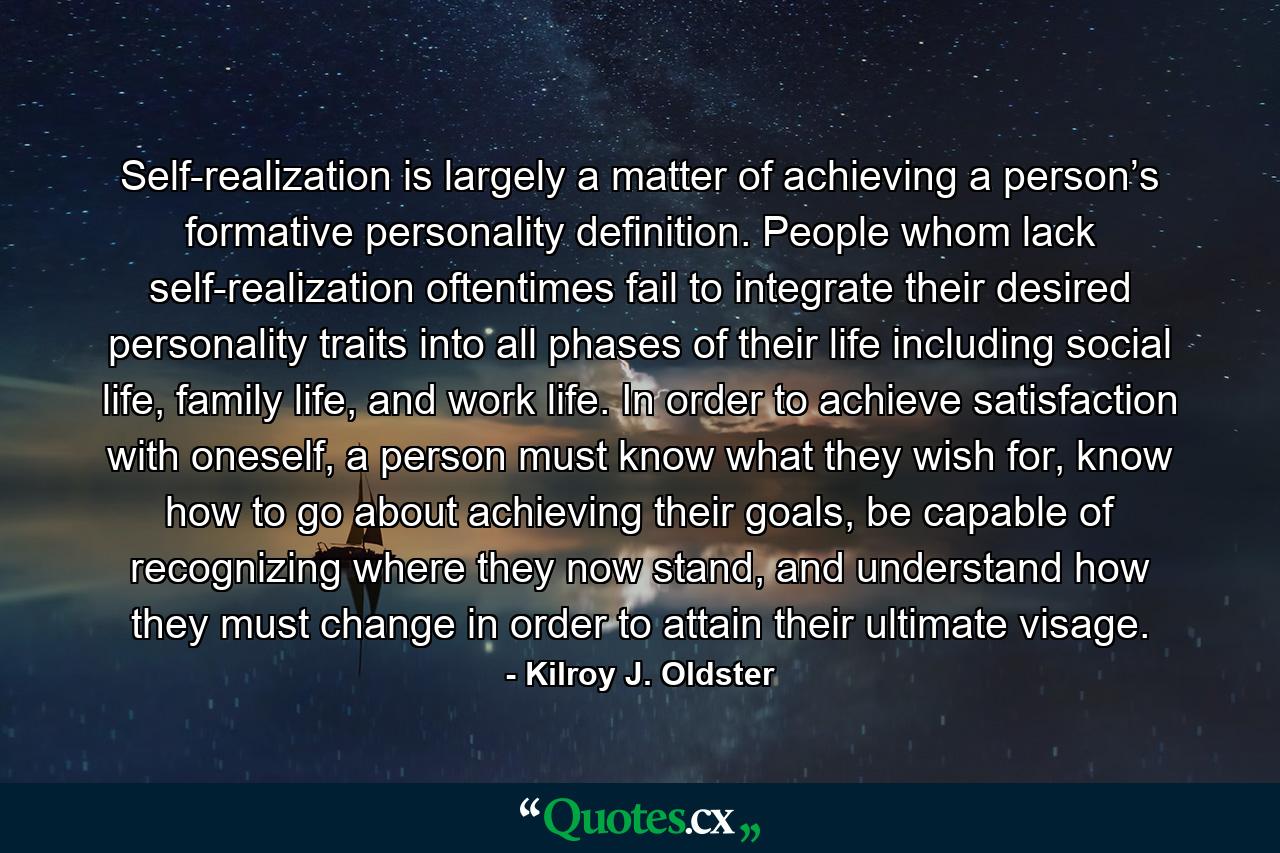 Self-realization is largely a matter of achieving a person’s formative personality definition. People whom lack self-realization oftentimes fail to integrate their desired personality traits into all phases of their life including social life, family life, and work life. In order to achieve satisfaction with oneself, a person must know what they wish for, know how to go about achieving their goals, be capable of recognizing where they now stand, and understand how they must change in order to attain their ultimate visage. - Quote by Kilroy J. Oldster