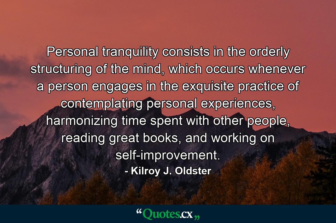 Personal tranquility consists in the orderly structuring of the mind, which occurs whenever a person engages in the exquisite practice of contemplating personal experiences, harmonizing time spent with other people, reading great books, and working on self-improvement. - Quote by Kilroy J. Oldster