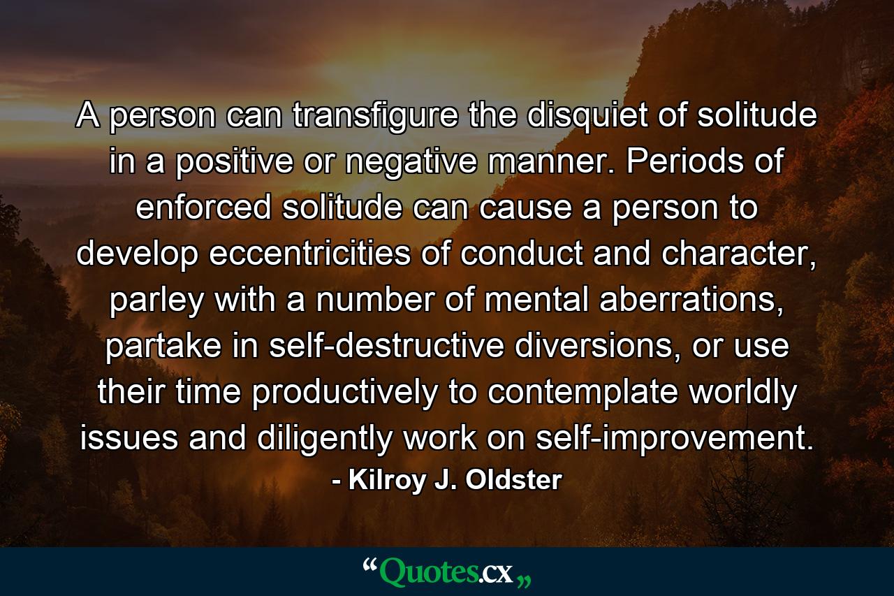 A person can transfigure the disquiet of solitude in a positive or negative manner. Periods of enforced solitude can cause a person to develop eccentricities of conduct and character, parley with a number of mental aberrations, partake in self-destructive diversions, or use their time productively to contemplate worldly issues and diligently work on self-improvement. - Quote by Kilroy J. Oldster