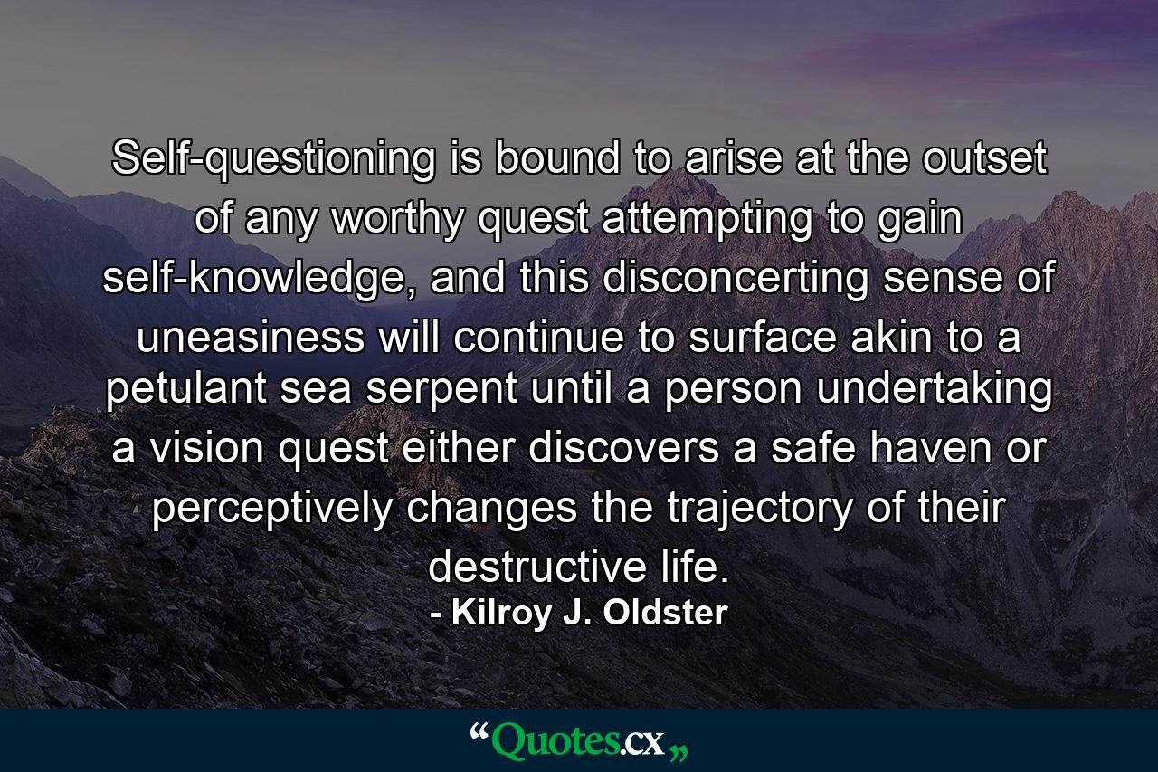 Self-questioning is bound to arise at the outset of any worthy quest attempting to gain self-knowledge, and this disconcerting sense of uneasiness will continue to surface akin to a petulant sea serpent until a person undertaking a vision quest either discovers a safe haven or perceptively changes the trajectory of their destructive life. - Quote by Kilroy J. Oldster