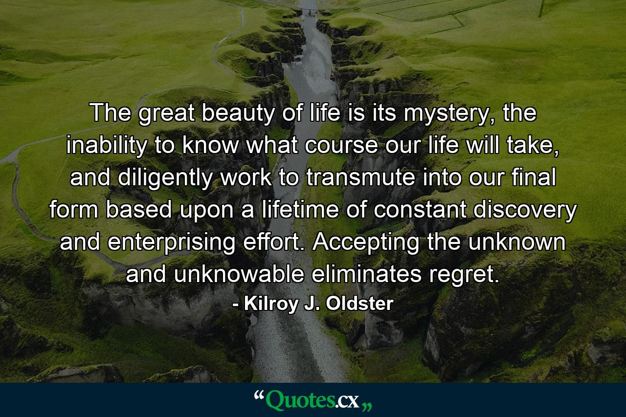 The great beauty of life is its mystery, the inability to know what course our life will take, and diligently work to transmute into our final form based upon a lifetime of constant discovery and enterprising effort. Accepting the unknown and unknowable eliminates regret. - Quote by Kilroy J. Oldster