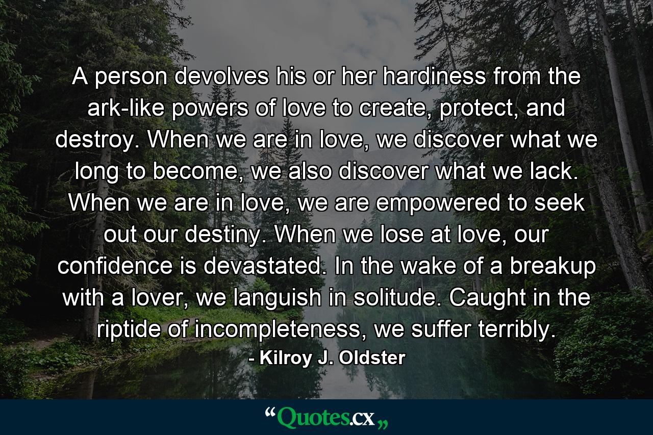 A person devolves his or her hardiness from the ark-like powers of love to create, protect, and destroy. When we are in love, we discover what we long to become, we also discover what we lack. When we are in love, we are empowered to seek out our destiny. When we lose at love, our confidence is devastated. In the wake of a breakup with a lover, we languish in solitude. Caught in the riptide of incompleteness, we suffer terribly. - Quote by Kilroy J. Oldster