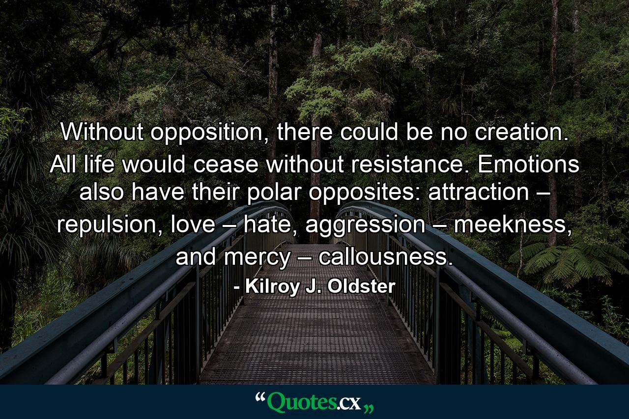 Without opposition, there could be no creation. All life would cease without resistance. Emotions also have their polar opposites: attraction – repulsion, love – hate, aggression – meekness, and mercy – callousness. - Quote by Kilroy J. Oldster