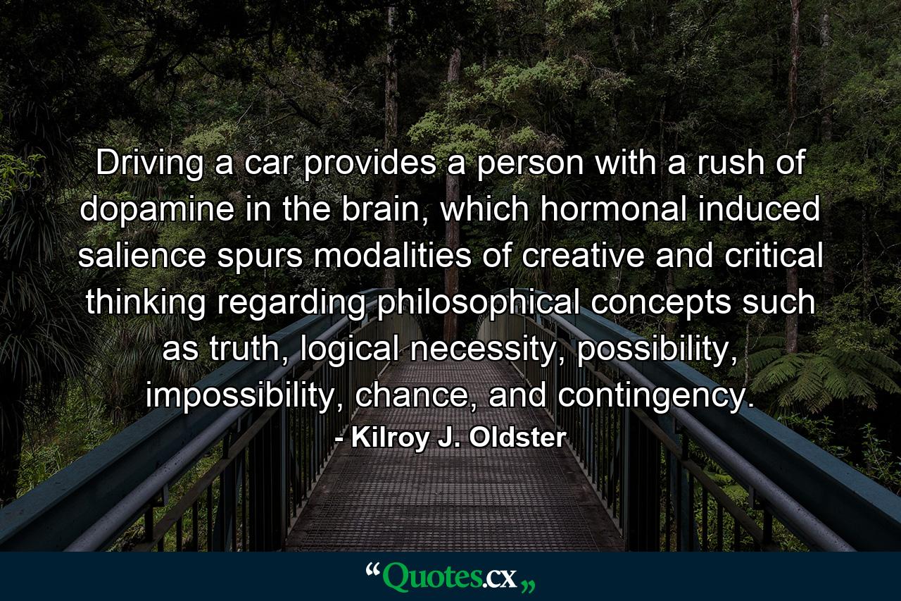 Driving a car provides a person with a rush of dopamine in the brain, which hormonal induced salience spurs modalities of creative and critical thinking regarding philosophical concepts such as truth, logical necessity, possibility, impossibility, chance, and contingency. - Quote by Kilroy J. Oldster