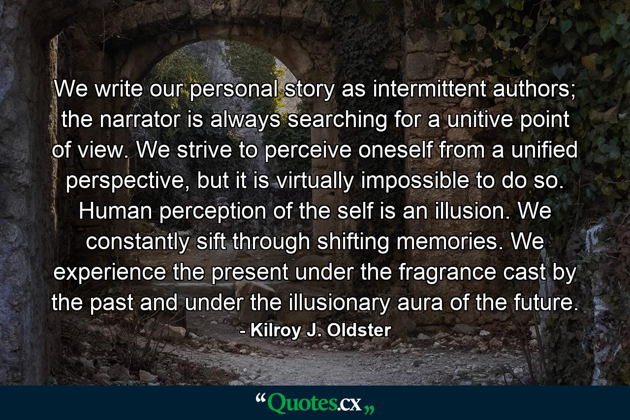 We write our personal story as intermittent authors; the narrator is always searching for a unitive point of view. We strive to perceive oneself from a unified perspective, but it is virtually impossible to do so. Human perception of the self is an illusion. We constantly sift through shifting memories. We experience the present under the fragrance cast by the past and under the illusionary aura of the future. - Quote by Kilroy J. Oldster