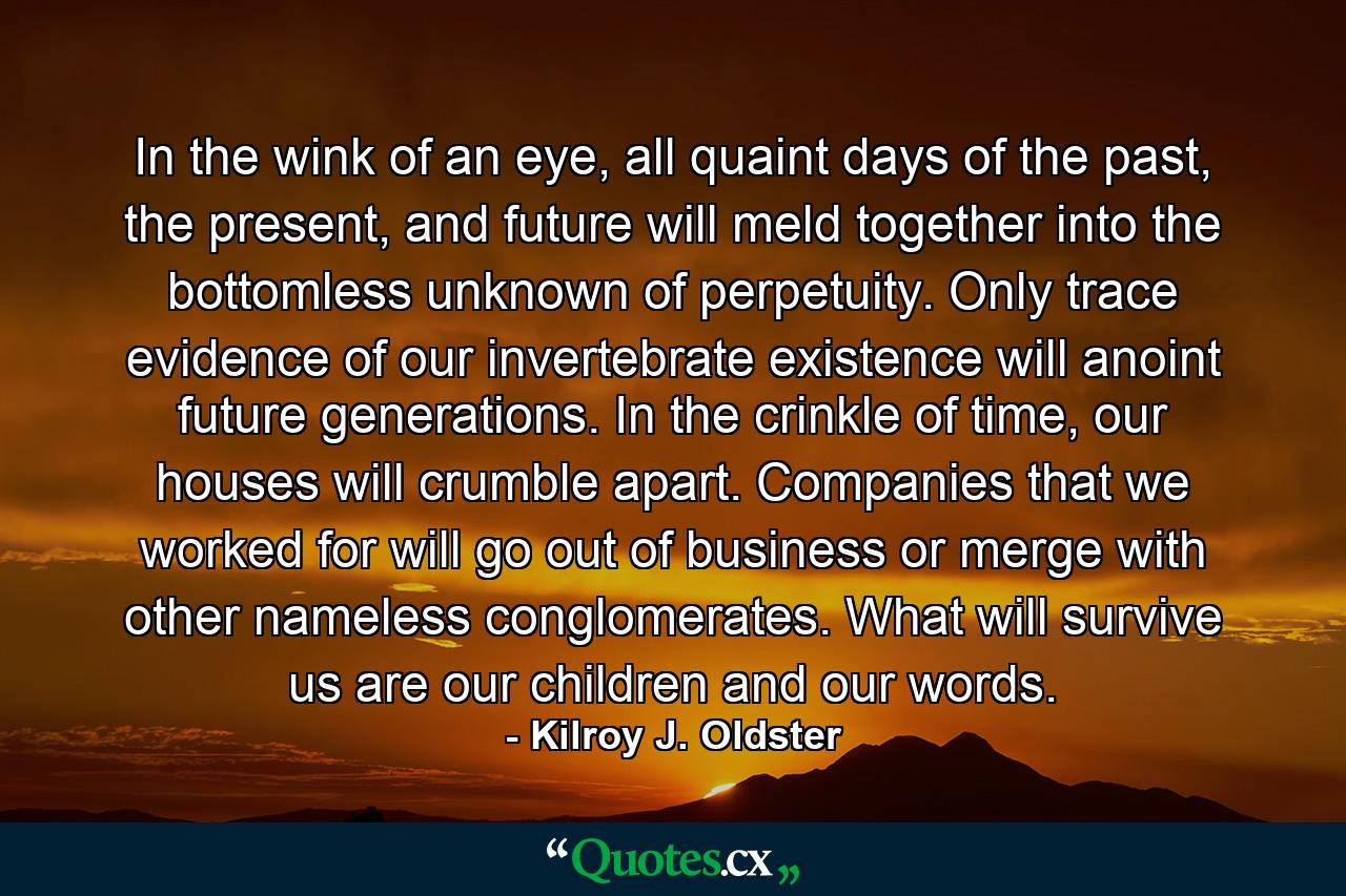 In the wink of an eye, all quaint days of the past, the present, and future will meld together into the bottomless unknown of perpetuity. Only trace evidence of our invertebrate existence will anoint future generations. In the crinkle of time, our houses will crumble apart. Companies that we worked for will go out of business or merge with other nameless conglomerates. What will survive us are our children and our words. - Quote by Kilroy J. Oldster