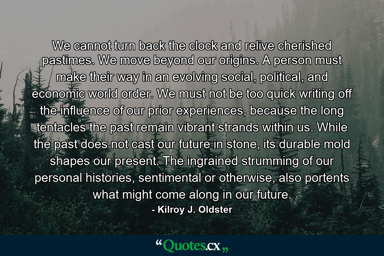 We cannot turn back the clock and relive cherished pastimes. We move beyond our origins. A person must make their way in an evolving social, political, and economic world order. We must not be too quick writing off the influence of our prior experiences, because the long tentacles the past remain vibrant strands within us. While the past does not cast our future in stone, its durable mold shapes our present. The ingrained strumming of our personal histories, sentimental or otherwise, also portents what might come along in our future. - Quote by Kilroy J. Oldster