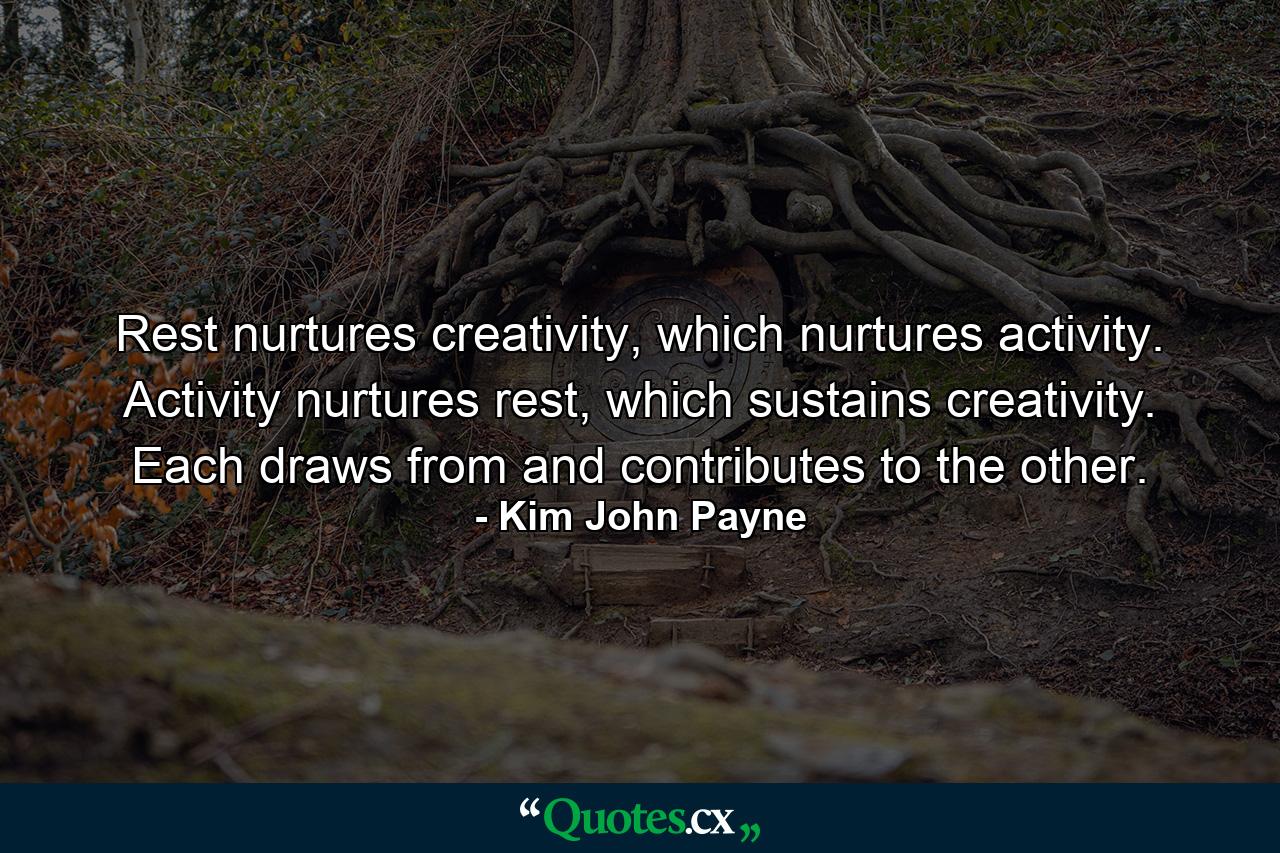 Rest nurtures creativity, which nurtures activity. Activity nurtures rest, which sustains creativity. Each draws from and contributes to the other. - Quote by Kim John Payne