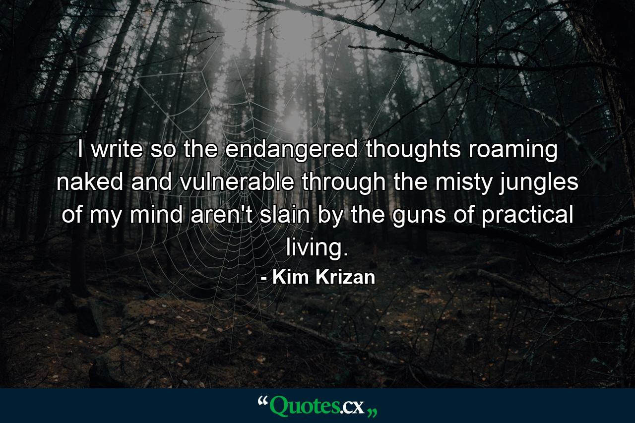 I write so the endangered thoughts roaming naked and vulnerable through the misty jungles of my mind aren't slain by the guns of practical living. - Quote by Kim Krizan