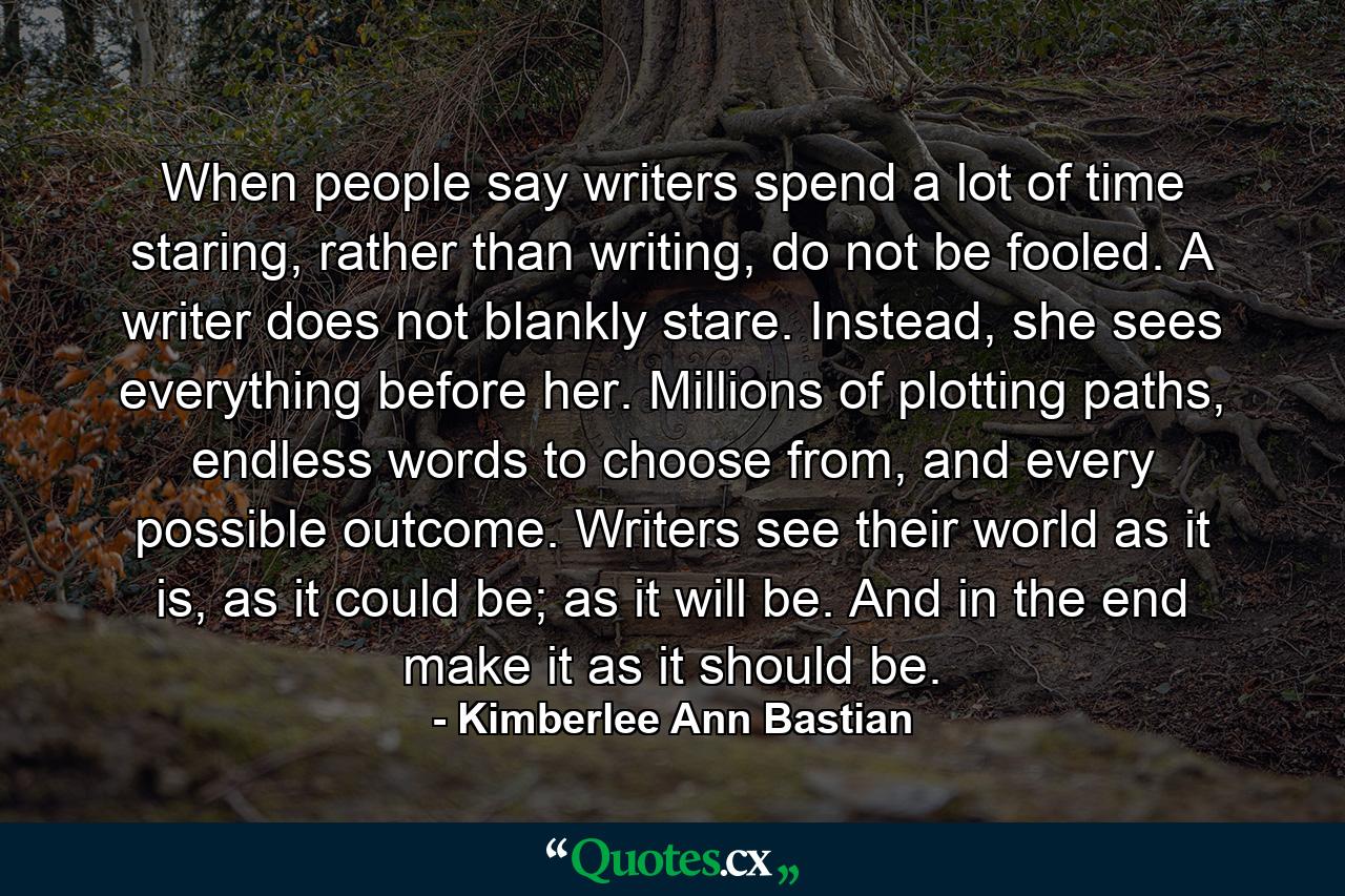 When people say writers spend a lot of time staring, rather than writing, do not be fooled. A writer does not blankly stare. Instead, she sees everything before her. Millions of plotting paths, endless words to choose from, and every possible outcome. Writers see their world as it is, as it could be; as it will be. And in the end make it as it should be. - Quote by Kimberlee Ann Bastian