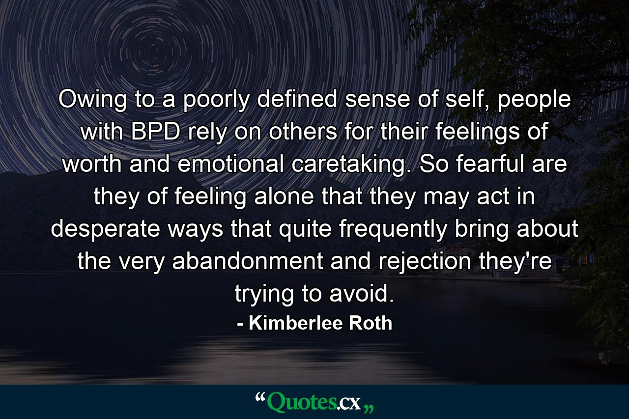 Owing to a poorly defined sense of self, people with BPD rely on others for their feelings of worth and emotional caretaking. So fearful are they of feeling alone that they may act in desperate ways that quite frequently bring about the very abandonment and rejection they're trying to avoid. - Quote by Kimberlee Roth