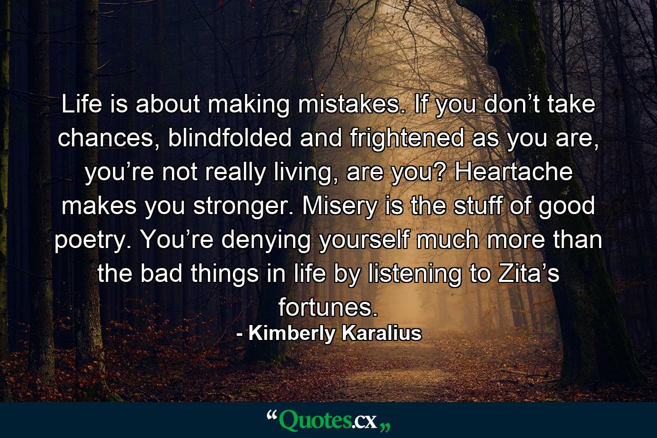 Life is about making mistakes. If you don’t take chances, blindfolded and frightened as you are, you’re not really living, are you? Heartache makes you stronger. Misery is the stuff of good poetry. You’re denying yourself much more than the bad things in life by listening to Zita’s fortunes. - Quote by Kimberly Karalius