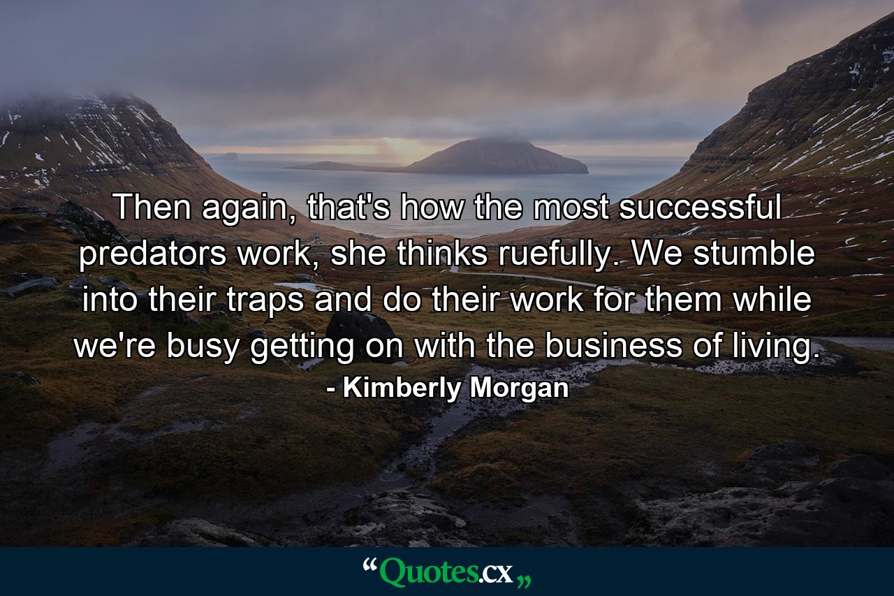 Then again, that's how the most successful predators work, she thinks ruefully. We stumble into their traps and do their work for them while we're busy getting on with the business of living. - Quote by Kimberly Morgan