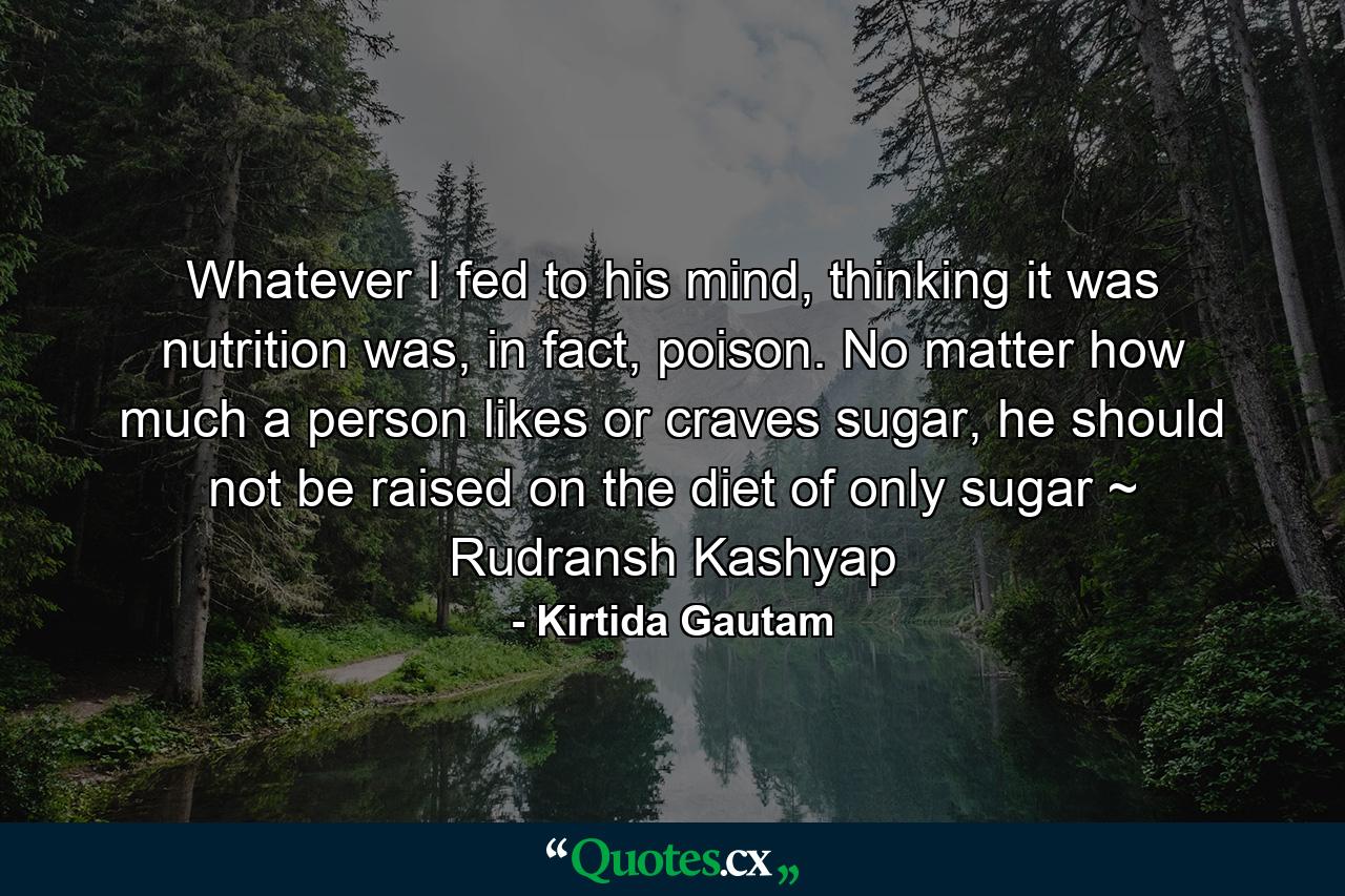 Whatever I fed to his mind, thinking it was nutrition was, in fact, poison. No matter how much a person likes or craves sugar, he should not be raised on the diet of only sugar ~ Rudransh Kashyap - Quote by Kirtida Gautam