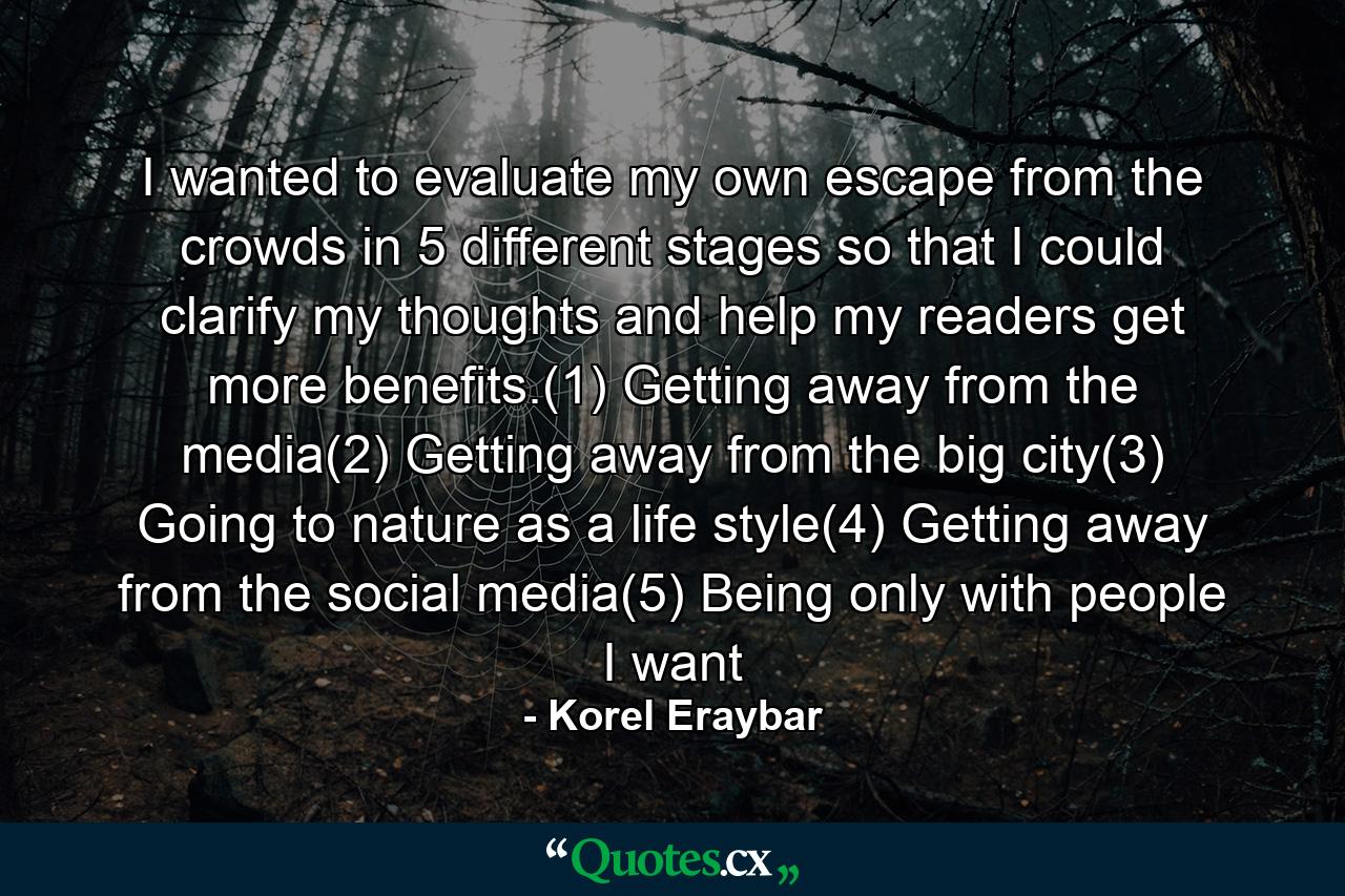 I wanted to evaluate my own escape from the crowds in 5 different stages so that I could clarify my thoughts and help my readers get more benefits.(1) Getting away from the media(2) Getting away from the big city(3) Going to nature as a life style(4) Getting away from the social media(5) Being only with people I want - Quote by Korel Eraybar