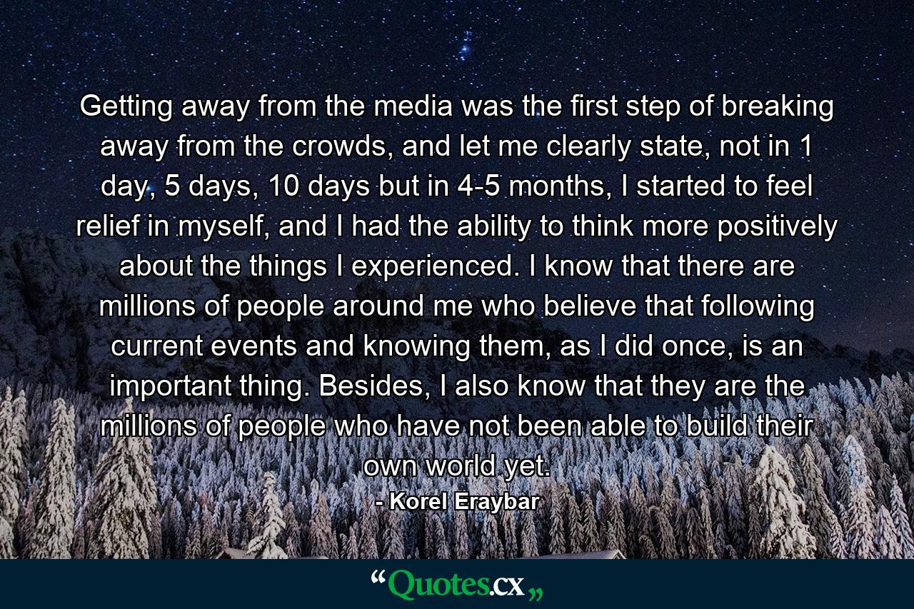 Getting away from the media was the first step of breaking away from the crowds, and let me clearly state, not in 1 day, 5 days, 10 days but in 4-5 months, I started to feel relief in myself, and I had the ability to think more positively about the things I experienced. I know that there are millions of people around me who believe that following current events and knowing them, as I did once, is an important thing. Besides, I also know that they are the millions of people who have not been able to build their own world yet. - Quote by Korel Eraybar