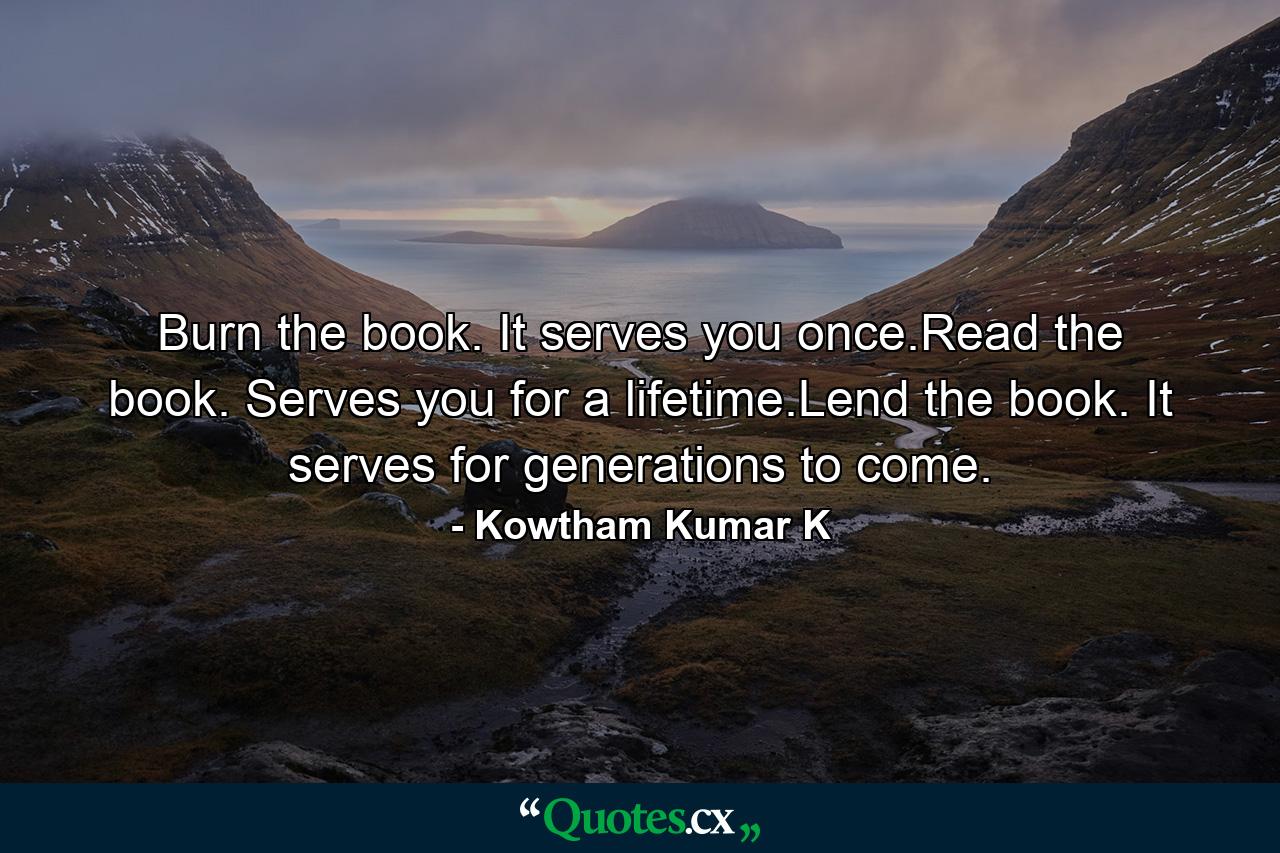 Burn the book. It serves you once.Read the book. Serves you for a lifetime.Lend the book. It serves for generations to come. - Quote by Kowtham Kumar K