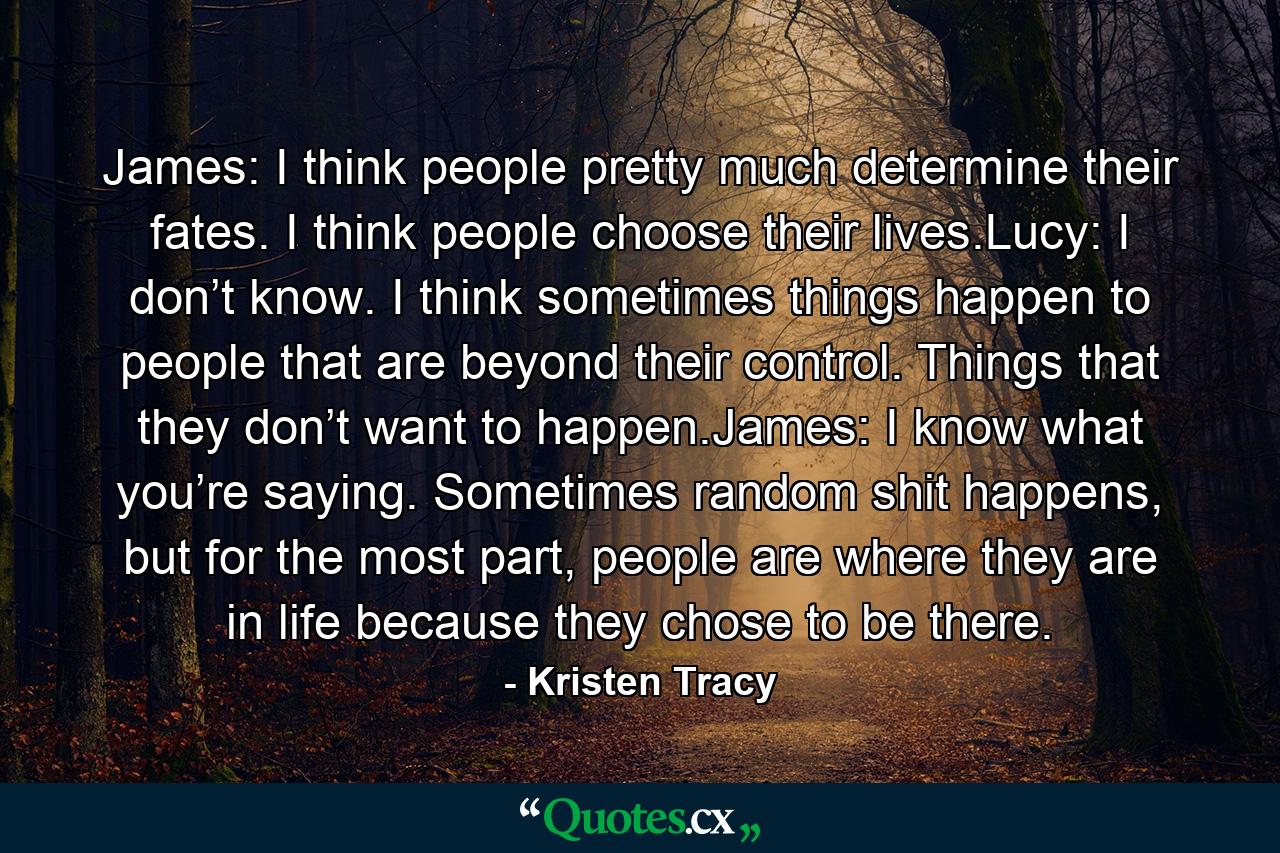 James: I think people pretty much determine their fates. I think people choose their lives.Lucy: I don’t know. I think sometimes things happen to people that are beyond their control. Things that they don’t want to happen.James: I know what you’re saying. Sometimes random shit happens, but for the most part, people are where they are in life because they chose to be there. - Quote by Kristen Tracy