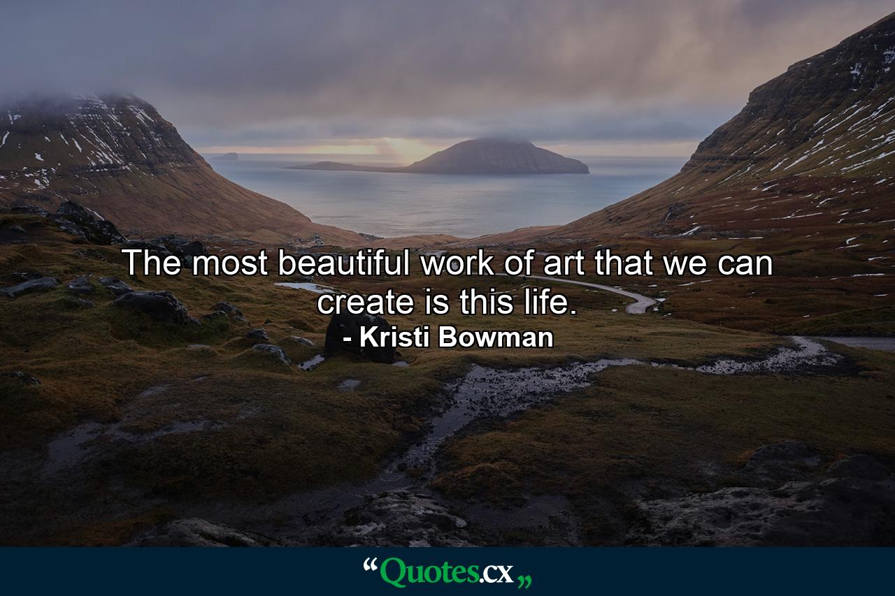 The most beautiful work of art that we can create is this life. - Quote by Kristi Bowman