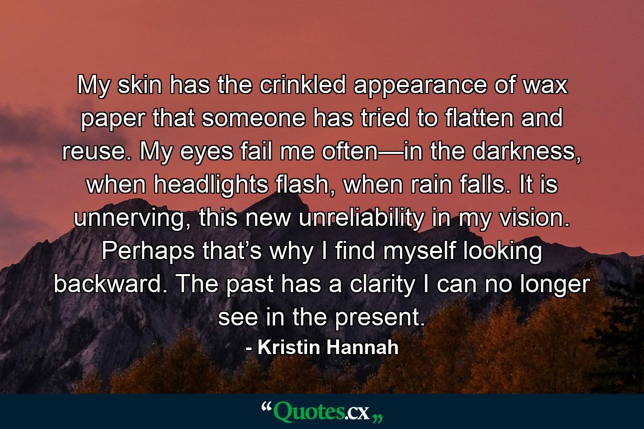 My skin has the crinkled appearance of wax paper that someone has tried to flatten and reuse. My eyes fail me often—in the darkness, when headlights flash, when rain falls. It is unnerving, this new unreliability in my vision. Perhaps that’s why I find myself looking backward. The past has a clarity I can no longer see in the present. - Quote by Kristin Hannah