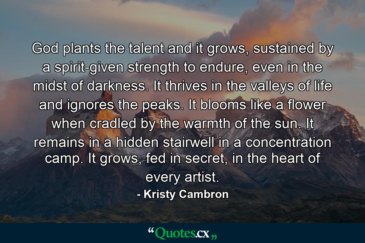God plants the talent and it grows, sustained by a spirit-given strength to endure, even in the midst of darkness. It thrives in the valleys of life and ignores the peaks. It blooms like a flower when cradled by the warmth of the sun. It remains in a hidden stairwell in a concentration camp. It grows, fed in secret, in the heart of every artist. - Quote by Kristy Cambron
