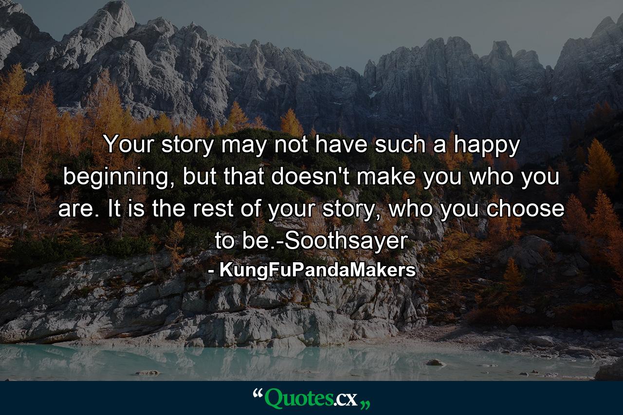 Your story may not have such a happy beginning, but that doesn't make you who you are. It is the rest of your story, who you choose to be.-Soothsayer - Quote by KungFuPandaMakers