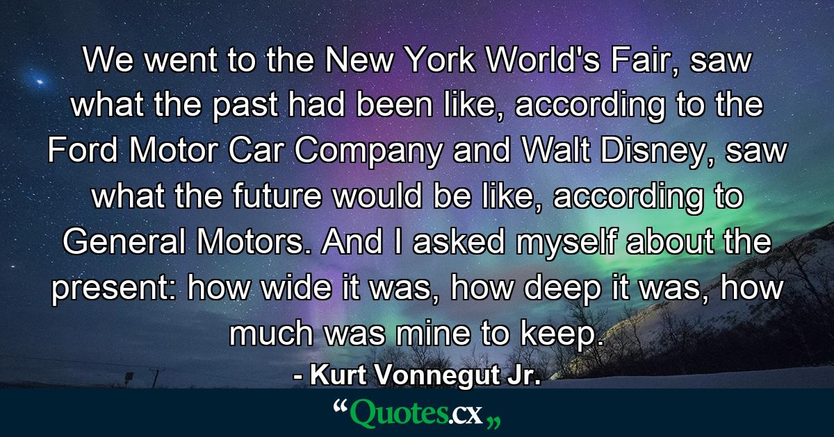 We went to the New York World's Fair, saw what the past had been like, according to the Ford Motor Car Company and Walt Disney, saw what the future would be like, according to General Motors. And I asked myself about the present: how wide it was, how deep it was, how much was mine to keep. - Quote by Kurt Vonnegut Jr.