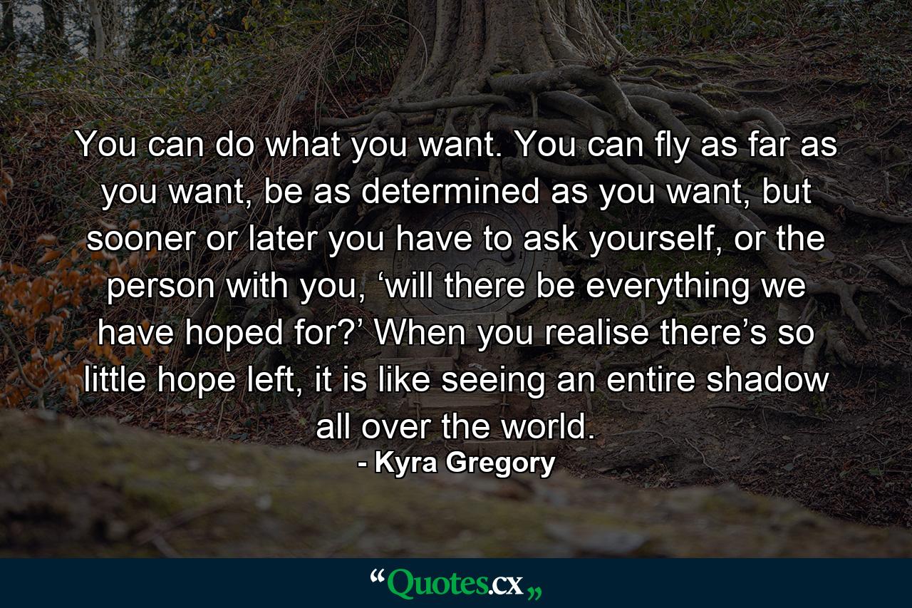 You can do what you want. You can fly as far as you want, be as determined as you want, but sooner or later you have to ask yourself, or the person with you, ‘will there be everything we have hoped for?’ When you realise there’s so little hope left, it is like seeing an entire shadow all over the world. - Quote by Kyra Gregory