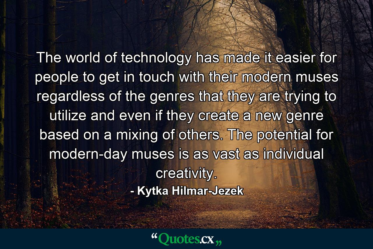 The world of technology has made it easier for people to get in touch with their modern muses regardless of the genres that they are trying to utilize and even if they create a new genre based on a mixing of others. The potential for modern-day muses is as vast as individual creativity. - Quote by Kytka Hilmar-Jezek