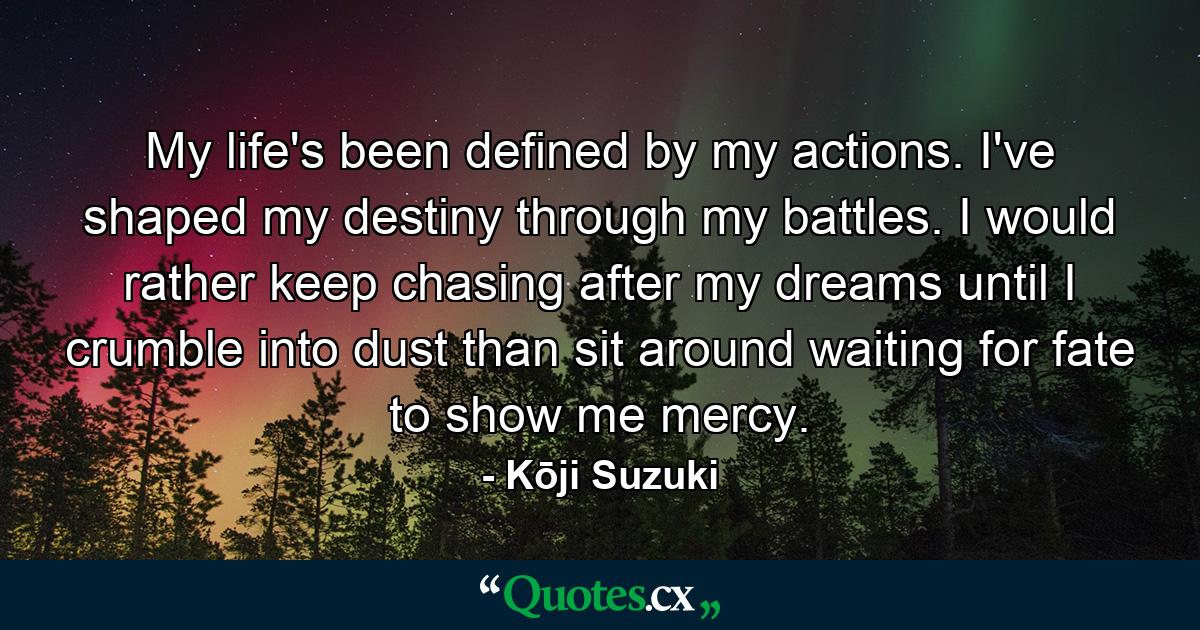 My life's been defined by my actions. I've shaped my destiny through my battles. I would rather keep chasing after my dreams until I crumble into dust than sit around waiting for fate to show me mercy. - Quote by Kōji Suzuki