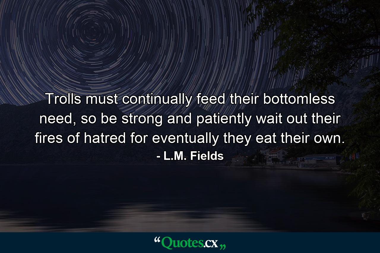 Trolls must continually feed their bottomless need, so be strong and patiently wait out their fires of hatred for eventually they eat their own. - Quote by L.M. Fields