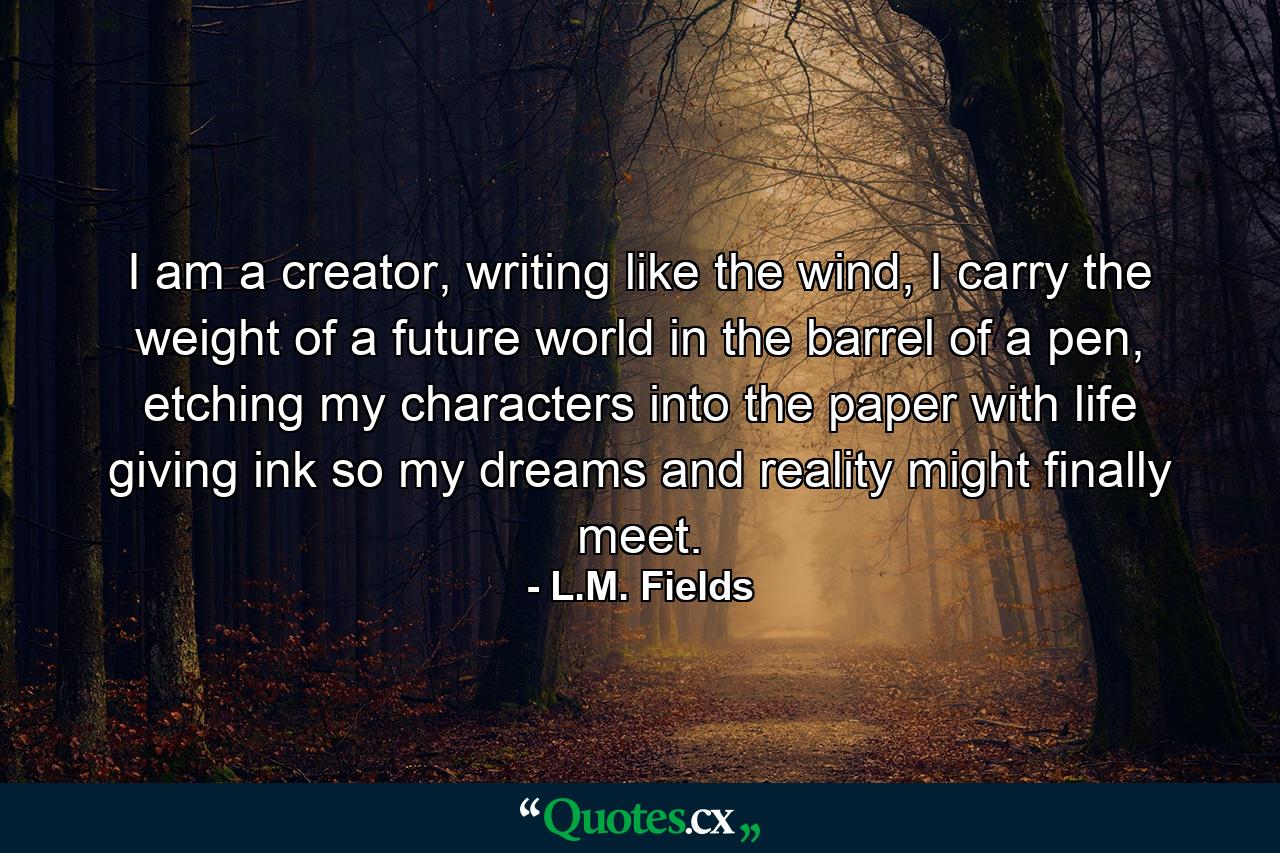 I am a creator, writing like the wind, I carry the weight of a future world in the barrel of a pen, etching my characters into the paper with life giving ink so my dreams and reality might finally meet. - Quote by L.M. Fields